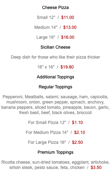 Cheese Pizza Small 12" / $11.00 Medium 14" / $13.00 Large 16" / $16.00 Sicilian Cheese Deep dish for those who like their pizza thicker 16" x 16" / $19.80 Additional Toppings Regular Toppings Pepperoni, Meatballs, salami, sausage, ham, capicolla, mushroom, onion, green pepper, spinach, anchovy, banana peppers, sliced tomato, pineapple, bacon, garlic, fresh basil, beef, black olives, broccoli For Small Pizza 12" / $1.10 For Medium Pizza 14" / $2.10 For Large Pizza 16" / $2.50 Premium Toppings Ricotta cheese, sun-dried tomatoes, eggplant, artichoke, sirloin steak, pesto sauce, feta, chicken / $3.50