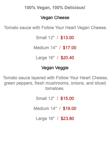 100% Vegan, 100% Delicious! Vegan Cheese Tomato sauce with Follow Your Heart Vegan Cheese. Small 12" / $13.00 Medium 14" / $17.00 Large 16" / $20.40 Vegan Veggie Tomato sauce layered with Follow Your Heart Cheese, green peppers, fresh mushrooms, onions, and sliced tomatoes. Small 12" / $15.00 Medium 14" / $19.00 Large 16" / $23.80 